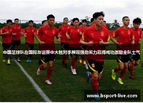 中国足球队在国际友谊赛中大胜对手展现强劲实力赢得成功激励全队士气