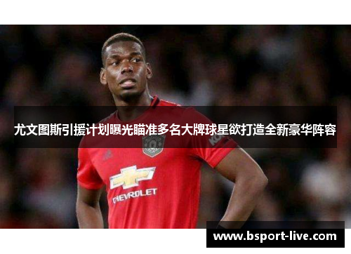 尤文图斯引援计划曝光瞄准多名大牌球星欲打造全新豪华阵容